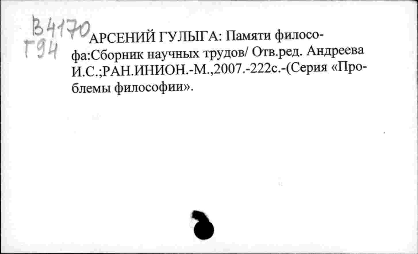 ﻿АРСЕНИЙ ГУЛЫГА: Памяти филосо-фа:Сборник научных трудов/ Отв.ред. Андреева И.С.;РАН.ИНИОН.-М.,2007.-222с.-(Серия «Проблемы философии».